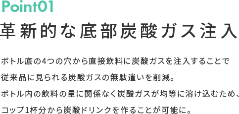 Point01 革新的な底部炭酸ガス注入 ボトル底の4つの穴から直接飲料に炭酸ガスを注入することで従来品に見られる炭酸ガスの無駄遣いを削減。ボトル内の飲料の量に関係なく炭酸ガスが均等に溶け込むため、コップ1杯分から炭酸ドリンクを作ることが可能に。