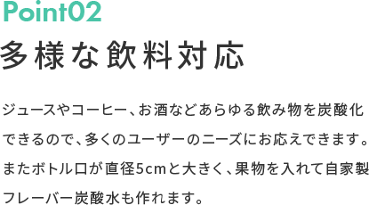 Point02 多様な飲料対応 ジュースやコーヒー、お酒などあらゆる飲み物を炭酸化できるので、多くのユーザーのニーズにお応えできます。またボトル口が直径5cmと大きく、果物を入れて自家製フレーバー炭酸水も作れます。