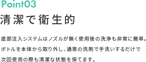 Point03 清潔で衛生的 底部注入システムはノズルが無く使用後の洗浄も非常に簡単。ボトルを本体から取り外し、通常の洗剤で手洗いするだけで次回使用の際も清潔な状態を保てます。