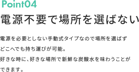 Point04 電源不要で場所を選ばない 電源を必要としない手動式タイプなので場所を選ばずどこへでも持ち運びが可能。好きな時に、好きな場所で新鮮な炭酸水を味わうことができます。