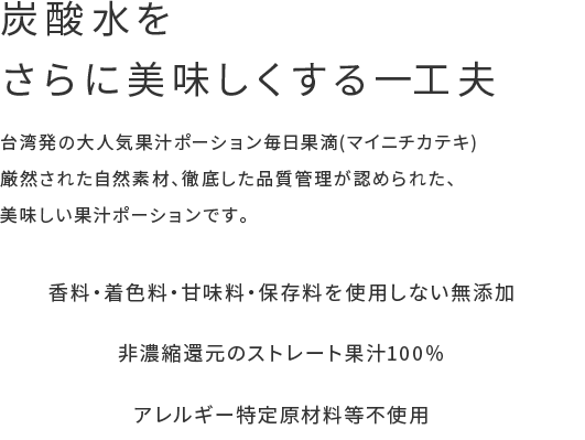 炭酸水をさらに美味しくする一工夫 台湾発の大人気果汁ポーション毎日果滴(マイニチカテキ)厳然された自然素材、徹底した品質管理が認められた、美味しい果汁ポーションです。 香料・着色料・甘味料・保存料を使用しない無添加 非濃縮還元のストレート果汁100％ アレルギー特定原材料等不使用