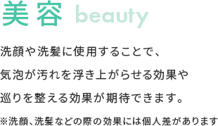 美容 洗顔や洗髪に使用することで、気泡が汚れを浮き上がらせる効果や巡りを整える効果が期待できます。 ※洗顔、洗髪などの際の効果には個人差があります