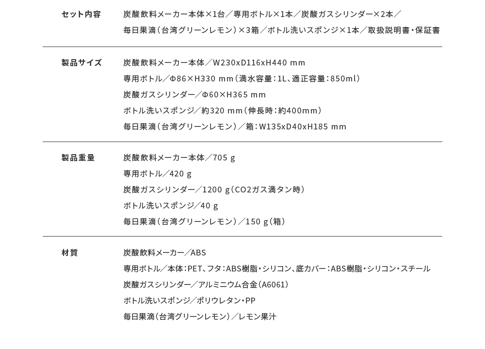 セット内容 炭酸飲料メーカー本体×1台／専用ボトル×1本／炭酸ガスシリンダー×2本／毎日果滴（台湾グリーンレモン）×3箱／ボトル洗いスポンジ×1本／取扱説明書・保証書 製品サイズ 炭酸飲料メーカー本体／W230xD116xH440 mm専用ボトル／Φ86×H330 mm（満水容量：1L、適正容量：850ml）炭酸ガスシリンダー／Φ60×H365 mmボトル洗いスポンジ／約320 mm（伸長時：約400mm）毎日果滴（台湾グリーンレモン）／箱：W135xD40xH185 mm 製品重量 炭酸飲料メーカー本体／705 g専用ボトル／420 g炭酸ガスシリンダー／1200 g（CO2ガス満タン時）ボトル洗いスポンジ／40 g毎日果滴（台湾グリーンレモン）／150 g（箱） 材質 炭酸飲料メーカー／ABS専用ボトル／本体：PET、フタ：ABS樹脂・シリコン、底カバー：ABS樹脂・シリコン・スチール炭酸ガスシリンダー／アルミニウム合金（A6061）ボトル洗いスポンジ／ポリウレタン・PP毎日果滴（台湾グリーンレモン）／レモン果汁