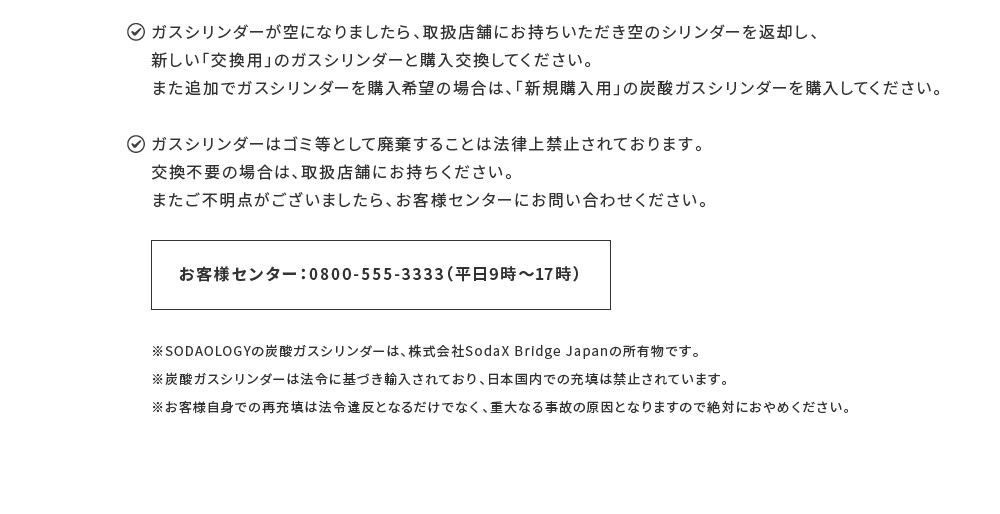 ガスシリンダーが空になりましたら、取扱店舗にお持ちいただき空のシリンダーを返却し、新しい「交換用」のガスシリンダーと購入交換してください。また追加でガスシリンダーを購入希望の場合は、「新規購入用」の炭酸ガスシリンダーを購入してください。ガスシリンダーはゴミ等として廃棄することは法律上禁止されております。交換不要の場合は、取扱店舗にお持ちください。またご不明点がございましたら、お客様センターにお問い合わせください。 お客様センター：0800-555-3333（平日9時～17時）※SODAOLOGYの炭酸ガスシリンダーは、株式会社SodaX Bridge Japanの所有物です。※炭酸ガスシリンダーは法令に基づき輸入されており、日本国内での充填は禁止されています。※お客様自身での再充填は法令違反となるだけでなく、重大なる事故の原因となりますので絶対におやめください。 